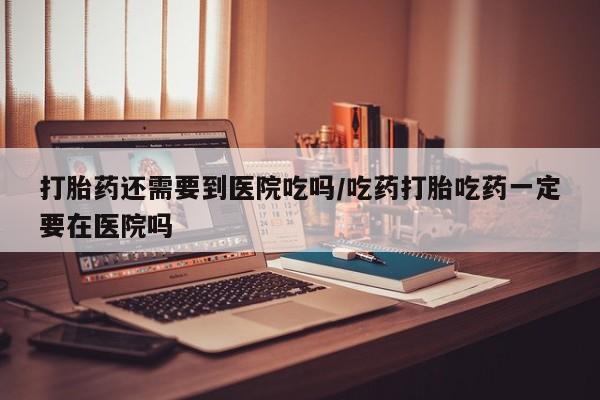 米非米索打胎药还需要到医院吃吗/吃药打胎吃药一定要在医院吗