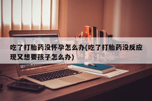 米非米索吃了打胎药没怀孕怎么办(吃了打胎药没反应现又想要孩子怎么办)