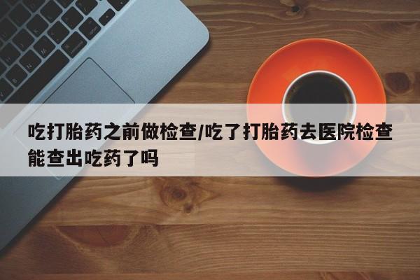 米非米索吃打胎药之前做检查/吃了打胎药去医院检查能查出吃药了吗