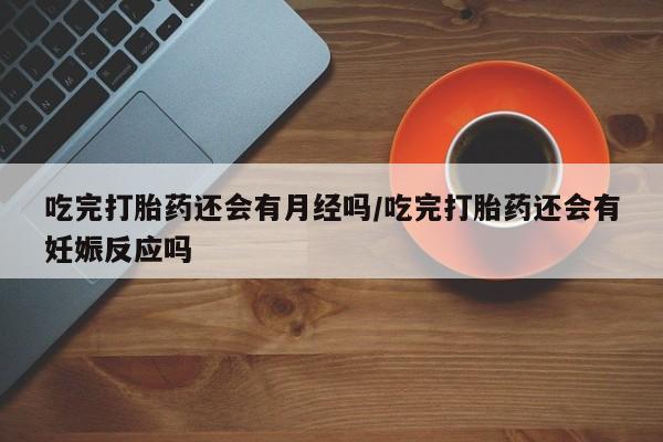 米非米索吃完打胎药还会有月经吗/吃完打胎药还会有妊娠反应吗