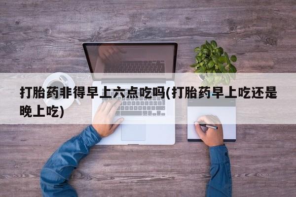 米非米索打胎药非得早上六点吃吗(打胎药早上吃还是晚上吃)