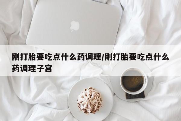 米非米索刚打胎要吃点什么药调理/刚打胎要吃点什么药调理子宫