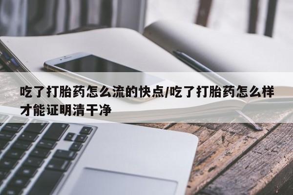 米非米索吃了打胎药怎么流的快点/吃了打胎药怎么样才能证明清干净