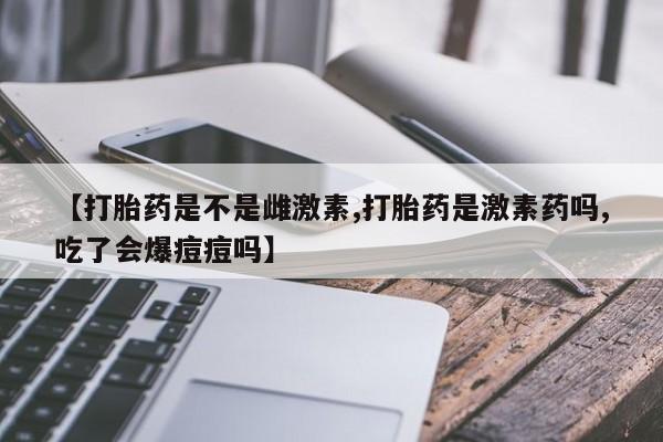 米非米索【打胎药是不是雌激素,打胎药是激素药吗,吃了会爆痘痘吗】