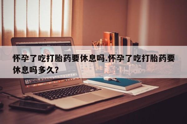 米非米索怀孕了吃打胎药要休息吗.怀孕了吃打胎药要休息吗多久？