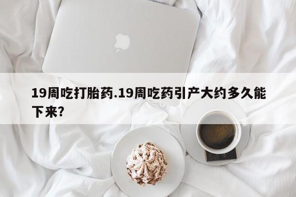 米非米索19周吃打胎药.19周吃药引产大约多久能下来？