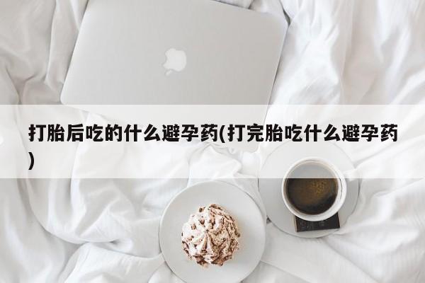 米非米索打胎后吃的什么避孕药(打完胎吃什么避孕药)