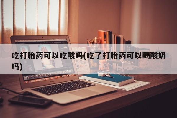 米非米索吃打胎药可以吃酸吗(吃了打胎药可以喝酸奶吗)