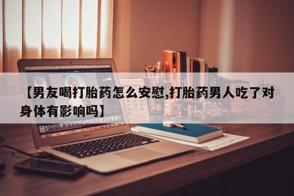 米非米索【男友喝打胎药怎么安慰,打胎药男人吃了对身体有影响吗】