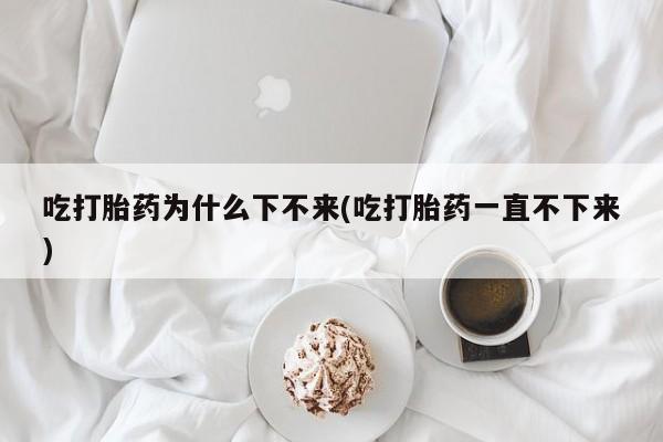 米非米索吃打胎药为什么下不来(吃打胎药一直不下来)