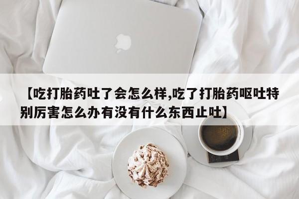 米非米索【吃打胎药吐了会怎么样,吃了打胎药呕吐特别厉害怎么办有没有什么东西止吐】