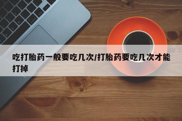 米非米索吃打胎药一般要吃几次/打胎药要吃几次才能打掉