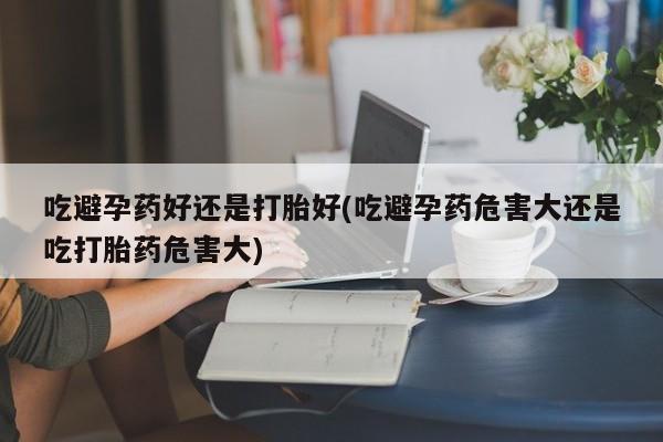 米非米索吃避孕药好还是打胎好(吃避孕药危害大还是吃打胎药危害大)