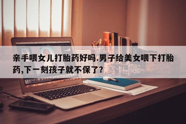 米非米索亲手喂女儿打胎药好吗.男子给美女喂下打胎药,下一刻孩子就不保了？