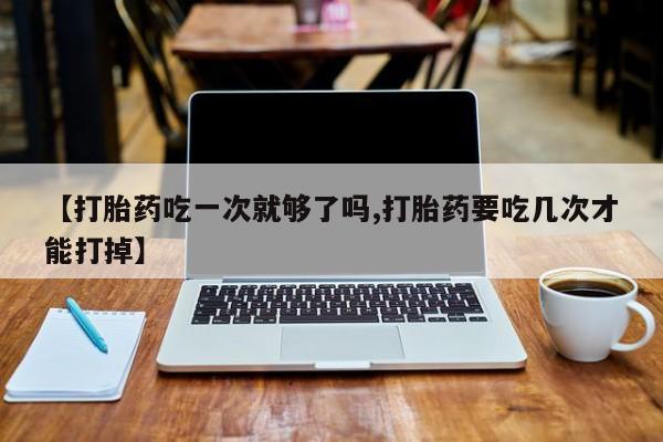 米非米索【打胎药吃一次就够了吗,打胎药要吃几次才能打掉】