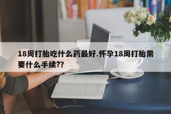 米非米索18周打胎吃什么药最好.怀孕18周打胎需要什么手续?？