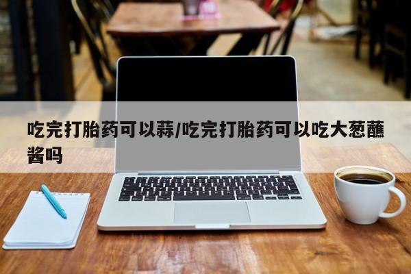 米非米索吃完打胎药可以蒜/吃完打胎药可以吃大葱蘸酱吗