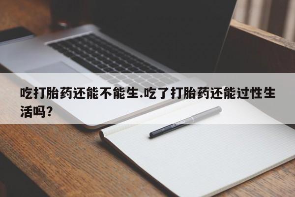 米非米索吃打胎药还能不能生.吃了打胎药还能过性生活吗?