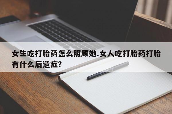 米非米索女生吃打胎药怎么照顾她.女人吃打胎药打胎有什么后遗症?