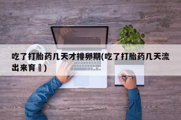 米非米索吃了打胎药几天才排卵期(吃了打胎药几天流出来育蘘)