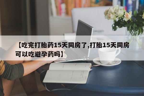 米非米索【吃完打胎药15天同房了,打胎15天同房可以吃避孕药吗】
