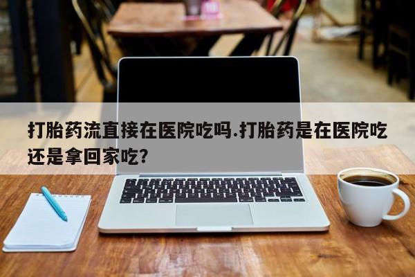 米非米索打胎药流直接在医院吃吗.打胎药是在医院吃还是拿回家吃？