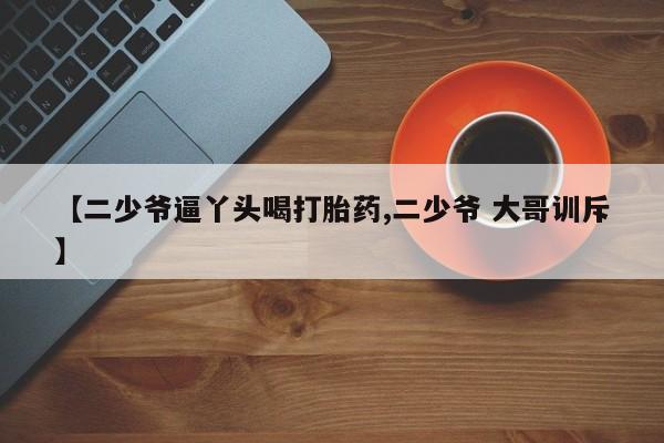 米非米索【二少爷逼丫头喝打胎药,二少爷 大哥训斥】