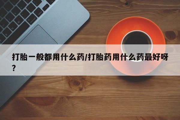 米非米索打胎一般都用什么药/打胎药用什么药最好呀?