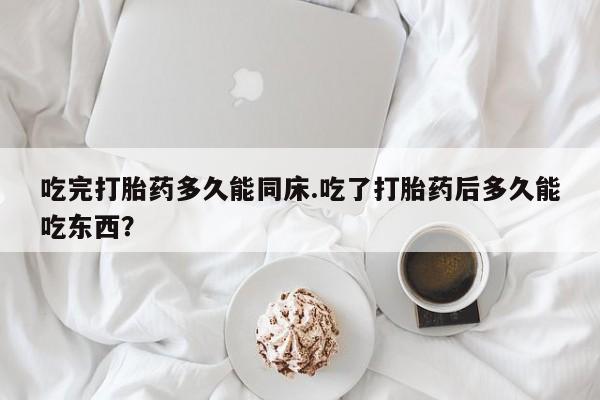 米非米索吃完打胎药多久能同床.吃了打胎药后多久能吃东西?