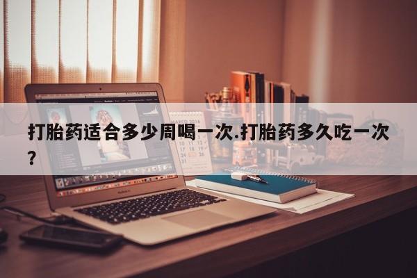 米非米索打胎药适合多少周喝一次.打胎药多久吃一次？