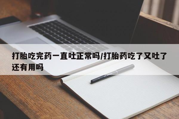 米非米索打胎吃完药一直吐正常吗/打胎药吃了又吐了还有用吗