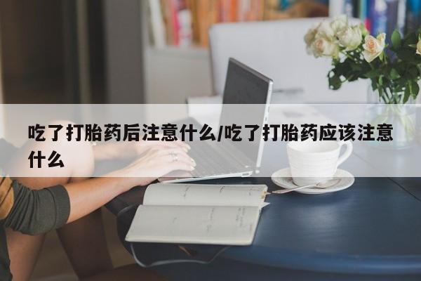 米非米索吃了打胎药后注意什么/吃了打胎药应该注意什么