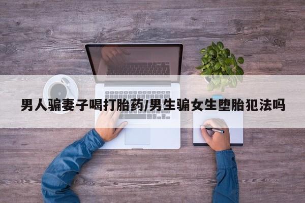 米非米索男人骗妻子喝打胎药/男生骗女生堕胎犯法吗