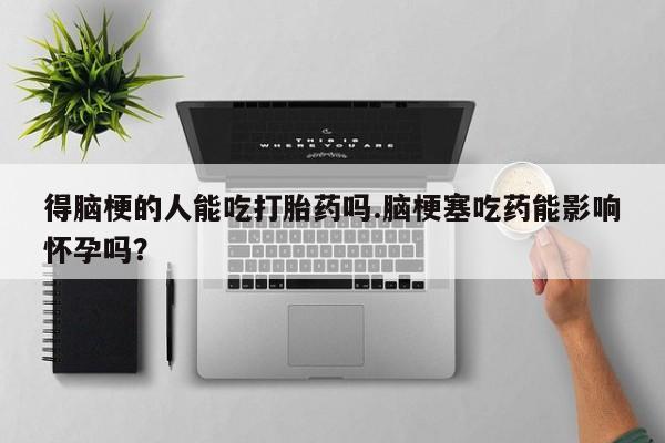 米非米索得脑梗的人能吃打胎药吗.脑梗塞吃药能影响怀孕吗？