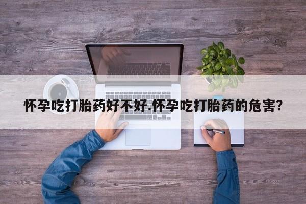 米非米索怀孕吃打胎药好不好.怀孕吃打胎药的危害？
