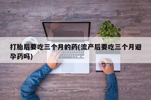 米非米索打胎后要吃三个月的药(流产后要吃三个月避孕药吗)