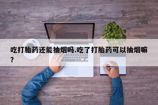 米非米索吃打胎药还能抽烟吗.吃了打胎药可以抽烟嘛？