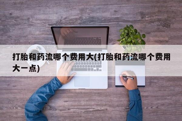 米非米索打胎和药流哪个费用大(打胎和药流哪个费用大一点)