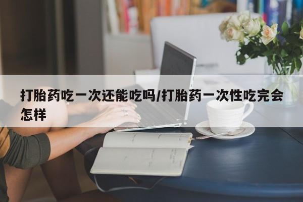 米非米索打胎药吃一次还能吃吗/打胎药一次性吃完会怎样