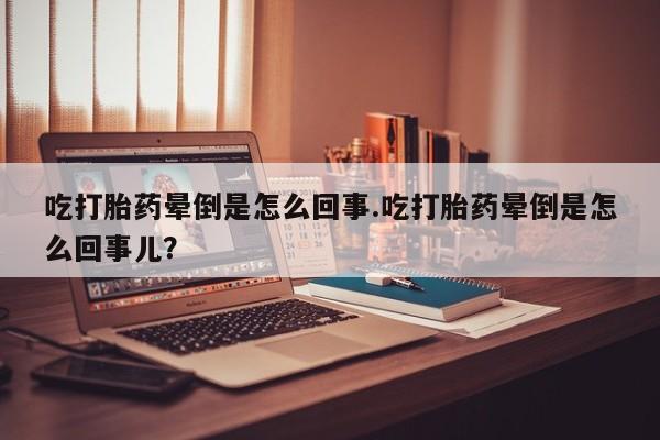 米非米索吃打胎药晕倒是怎么回事.吃打胎药晕倒是怎么回事儿？