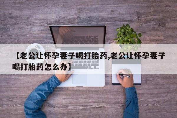 米非米索【老公让怀孕妻子喝打胎药,老公让怀孕妻子喝打胎药怎么办】