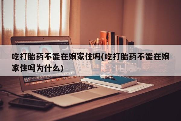 米非米索吃打胎药不能在娘家住吗(吃打胎药不能在娘家住吗为什么)