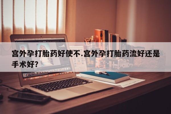 米非米索宫外孕打胎药好使不.宫外孕打胎药流好还是手术好？