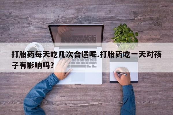 米非米索打胎药每天吃几次合适呢.打胎药吃一天对孩子有影响吗？